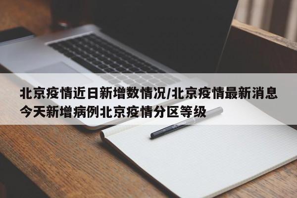 北京疫情近日新增数情况/北京疫情最新消息今天新增病例北京疫情分区等级