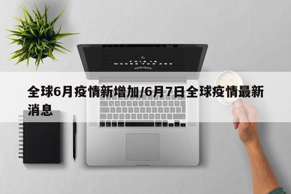 全球6月疫情新增加/6月7日全球疫情最新消息