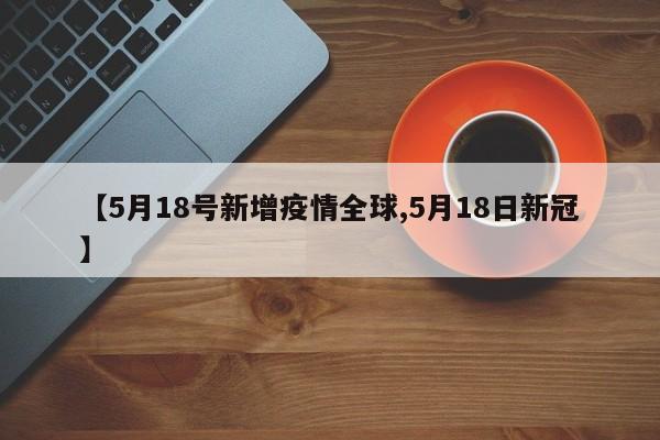 【5月18号新增疫情全球,5月18日新冠】