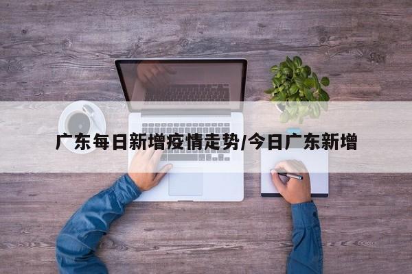 广东每日新增疫情走势/今日广东新增