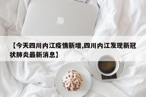 【今天四川内江疫情新增,四川内江发现新冠状肺炎最新消息】