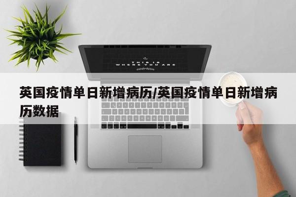 英国疫情单日新增病历/英国疫情单日新增病历数据