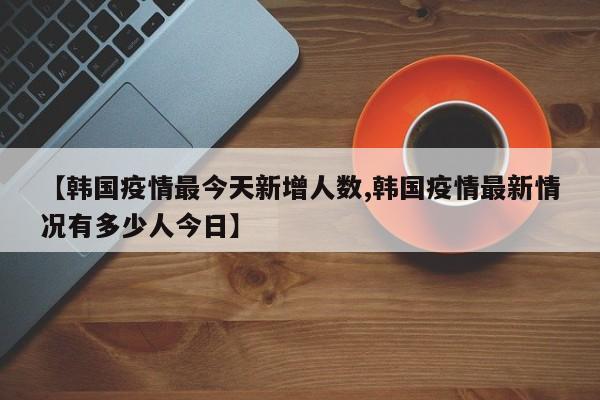 【韩国疫情最今天新增人数,韩国疫情最新情况有多少人今日】
