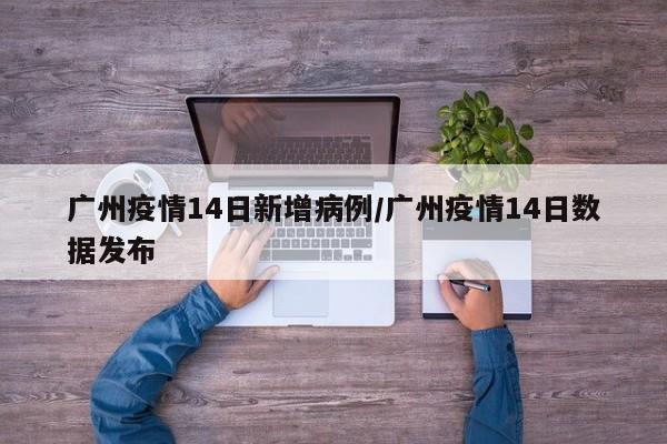 广州疫情14日新增病例/广州疫情14日数据发布