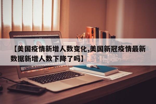 【美国疫情新增人数变化,美国新冠疫情最新数据新增人数下降了吗】