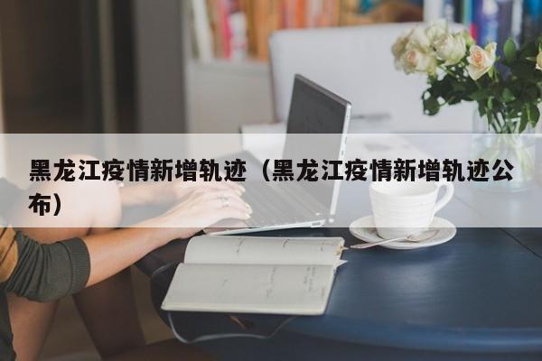 黑龙江疫情新增轨迹（黑龙江疫情新增轨迹公布）