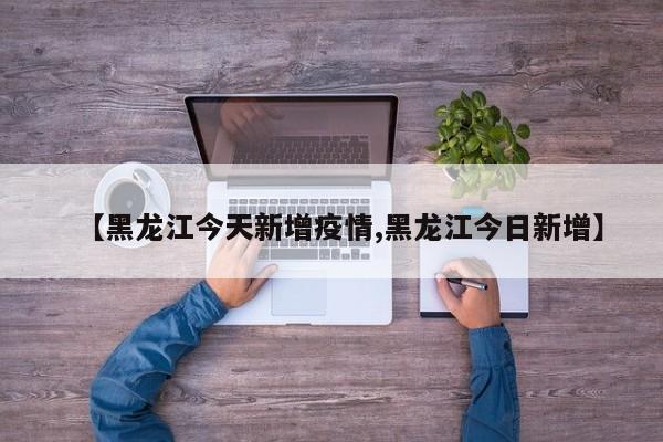 【黑龙江今天新增疫情,黑龙江今日新增】