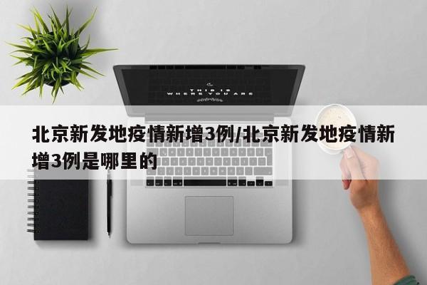 北京新发地疫情新增3例/北京新发地疫情新增3例是哪里的