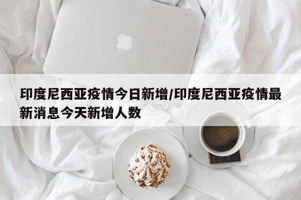 印度尼西亚疫情今日新增/印度尼西亚疫情最新消息今天新增人数