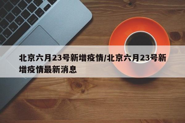 北京六月23号新增疫情/北京六月23号新增疫情最新消息