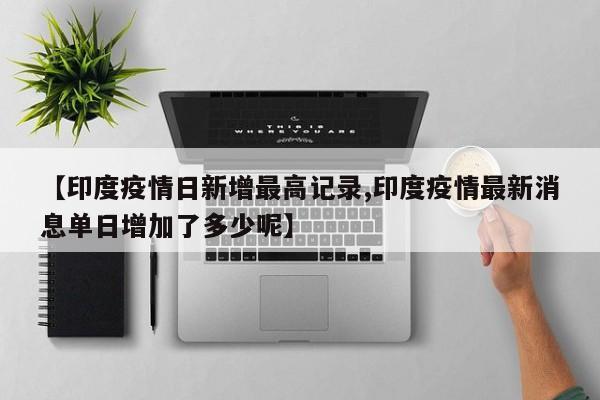 【印度疫情日新增最高记录,印度疫情最新消息单日增加了多少呢】