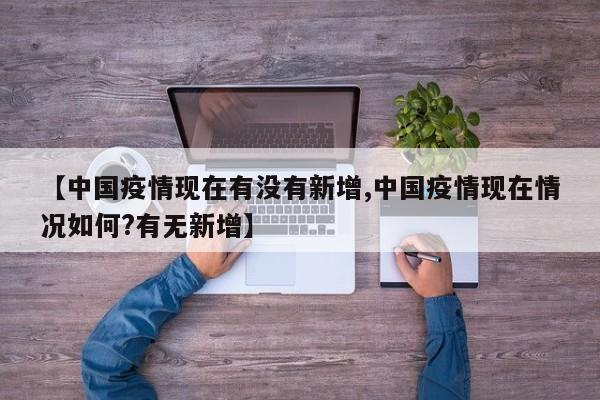 【中国疫情现在有没有新增,中国疫情现在情况如何?有无新增】