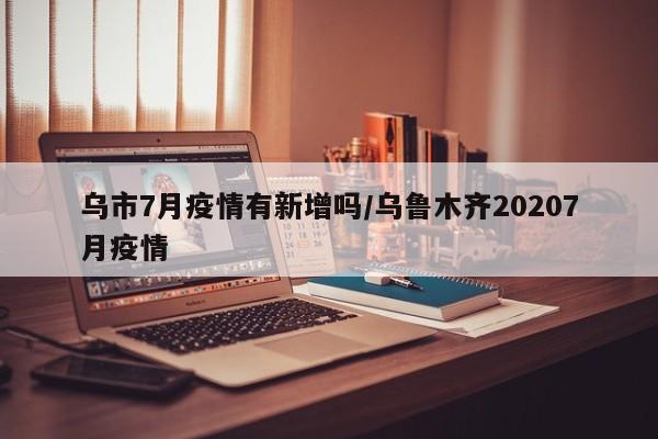 乌市7月疫情有新增吗/乌鲁木齐20207月疫情