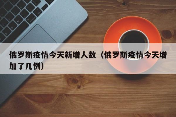 俄罗斯疫情今天新增人数（俄罗斯疫情今天增加了几例）