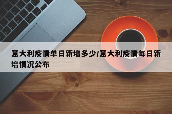 意大利疫情单日新增多少/意大利疫情每日新增情况公布
