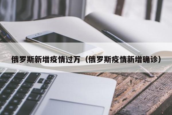 俄罗斯新增疫情过万（俄罗斯疫情新增确诊）
