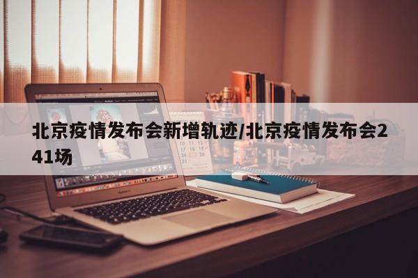北京疫情发布会新增轨迹/北京疫情发布会241场