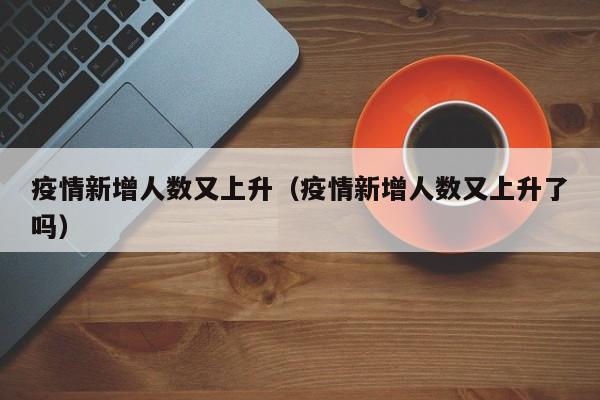疫情新增人数又上升（疫情新增人数又上升了吗）