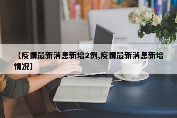 【疫情最新消息新增2例,疫情最新消息新增情况】