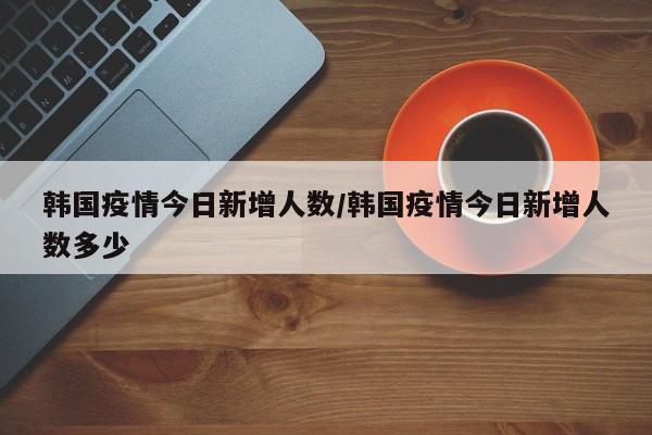 韩国疫情今日新增人数/韩国疫情今日新增人数多少
