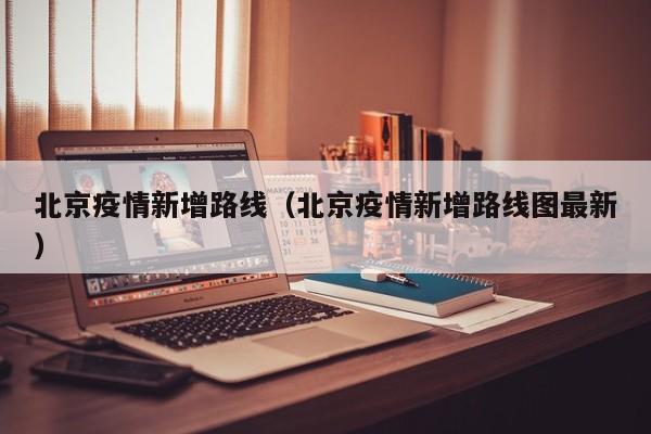 北京疫情新增路线（北京疫情新增路线图最新）