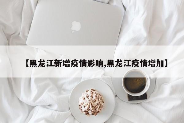 【黑龙江新增疫情影响,黑龙江疫情增加】