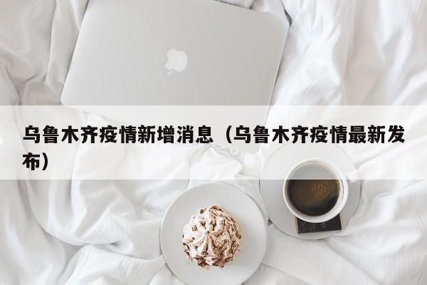 乌鲁木齐疫情新增消息（乌鲁木齐疫情最新发布）
