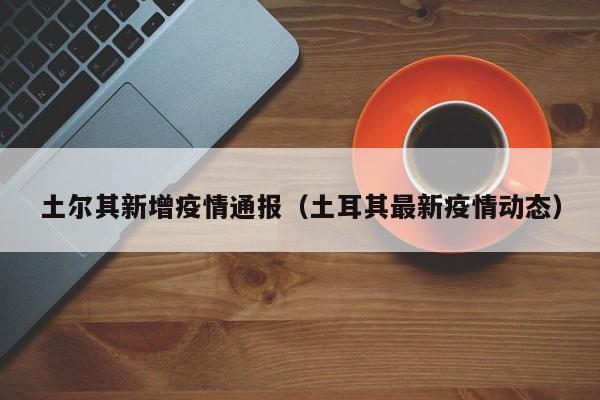 土尔其新增疫情通报（土耳其最新疫情动态）