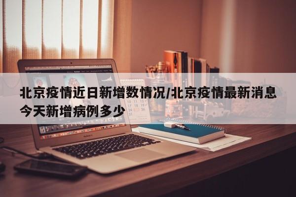 北京疫情近日新增数情况/北京疫情最新消息今天新增病例多少