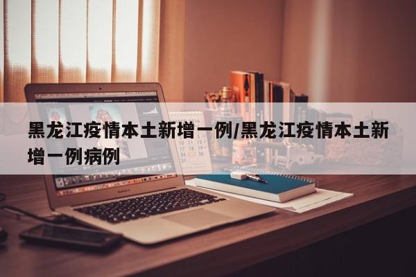 黑龙江疫情本土新增一例/黑龙江疫情本土新增一例病例