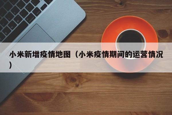 小米新增疫情地图（小米疫情期间的运营情况）