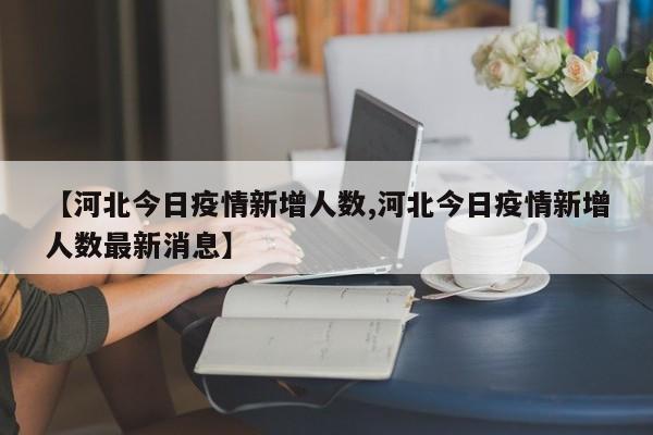 【河北今日疫情新增人数,河北今日疫情新增人数最新消息】