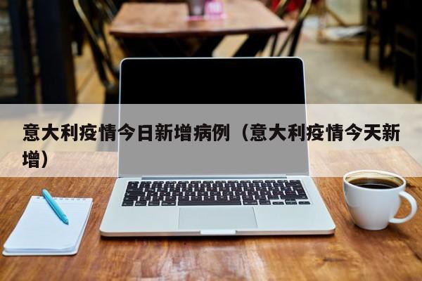 意大利疫情今日新增病例（意大利疫情今天新增）