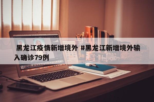  黑龙江疫情新增境外 #黑龙江新增境外输入确诊79例