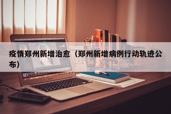 疫情郑州新增治愈（郑州新增病例行动轨迹公布）