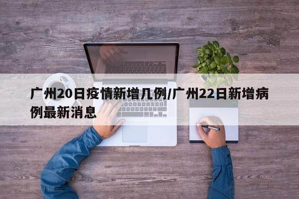广州20日疫情新增几例/广州22日新增病例最新消息