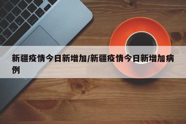 新疆疫情今日新增加/新疆疫情今日新增加病例