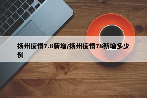扬州疫情7.8新增/扬州疫情78新增多少例