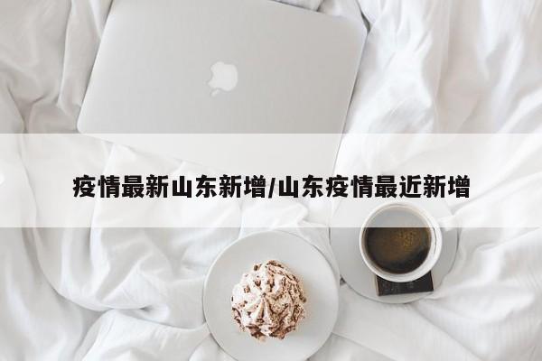 疫情最新山东新增/山东疫情最近新增