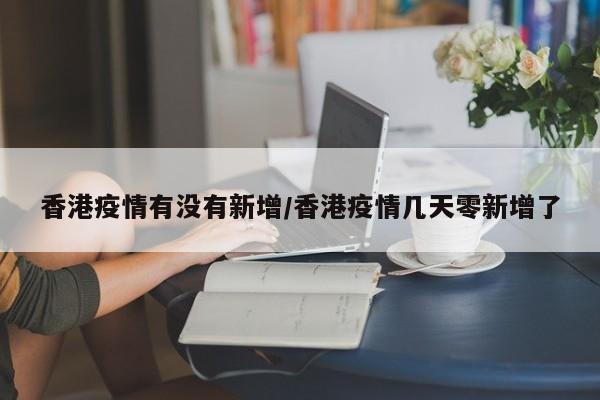 香港疫情有没有新增/香港疫情几天零新增了