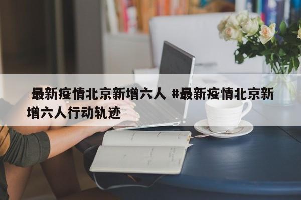  最新疫情北京新增六人 #最新疫情北京新增六人行动轨迹