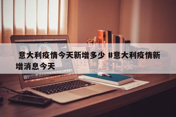  意大利疫情今天新增多少 #意大利疫情新增消息今天
