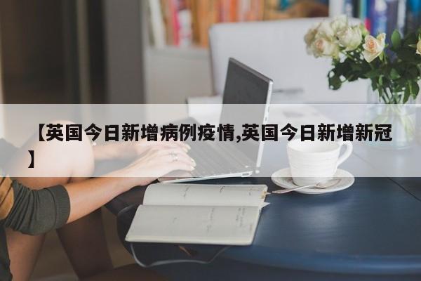 【英国今日新增病例疫情,英国今日新增新冠】