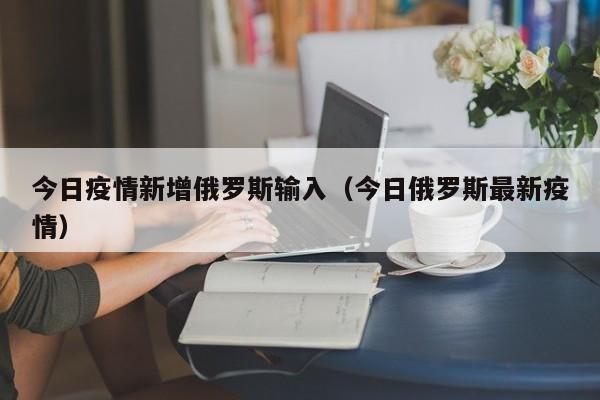 今日疫情新增俄罗斯输入（今日俄罗斯最新疫情）
