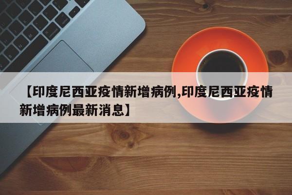 【印度尼西亚疫情新增病例,印度尼西亚疫情新增病例最新消息】