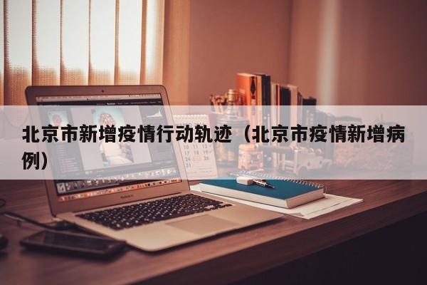 北京市新增疫情行动轨迹（北京市疫情新增病例）