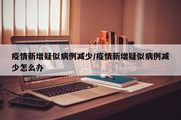 疫情新增疑似病例减少/疫情新增疑似病例减少怎么办