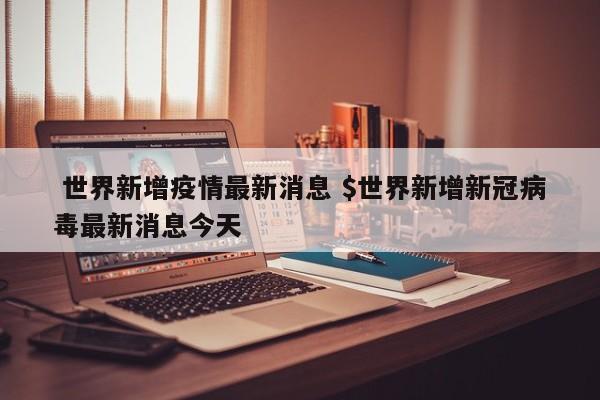  世界新增疫情最新消息 $世界新增新冠病毒最新消息今天