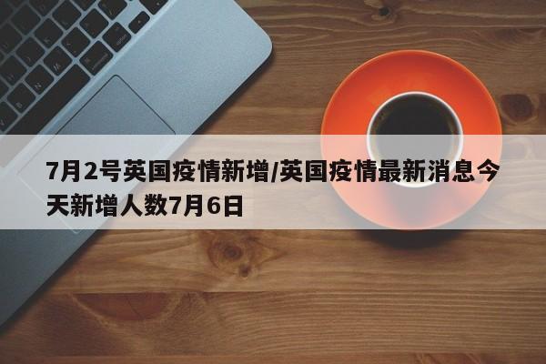 7月2号英国疫情新增/英国疫情最新消息今天新增人数7月6日