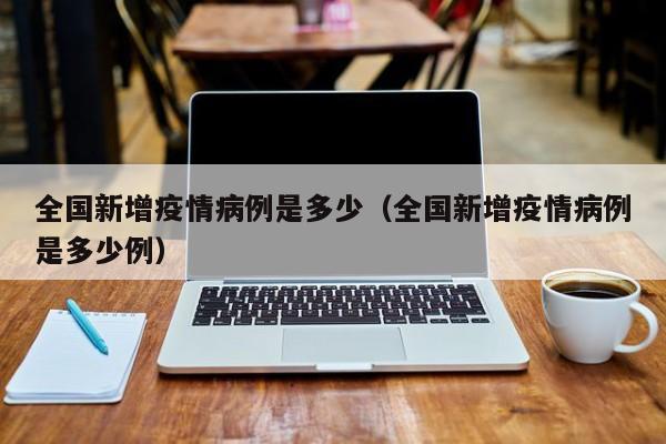 全国新增疫情病例是多少（全国新增疫情病例是多少例）